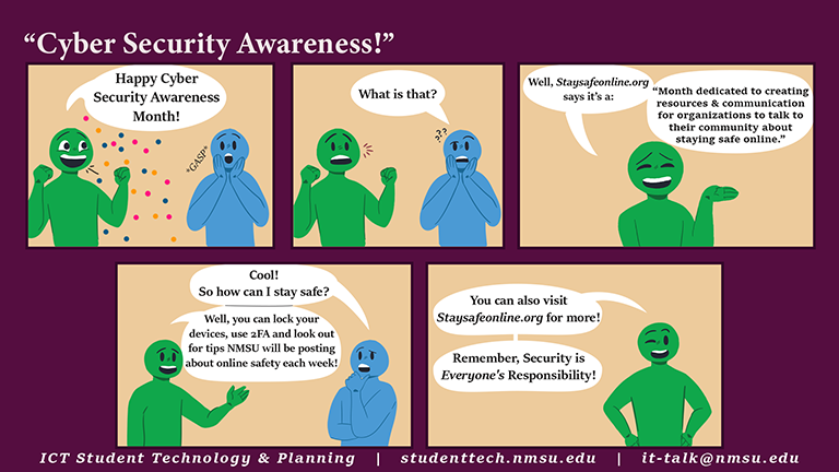 Cybersecurity Awareness Month is a month dedicated to creating resources and communication for organizations to talk to their community about staying safe online. For more info, visit staysafeonline.org