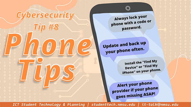 Always lock your phone with a code or password. Update and back up your phone often. Install the "find my device" or "find my iPhone" apps on your phone. Alert your provider if your phone goes missing ASAP!"