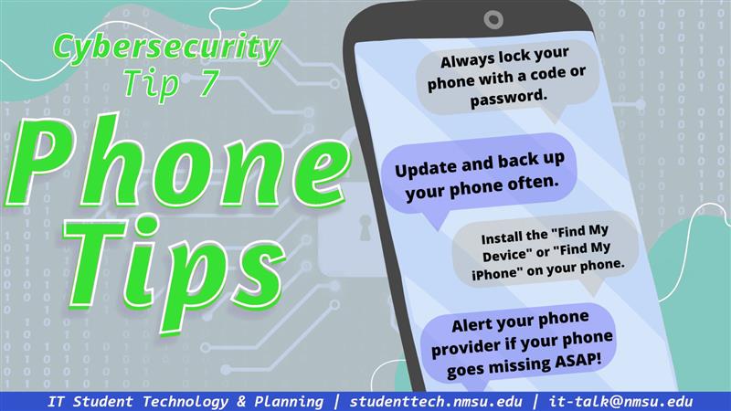 Always lock your phone with a code or password. Update and back up your phone often. Install the 'Find my device' app on your phone. Alert your phone provider if your phone goes missing ASAP!
