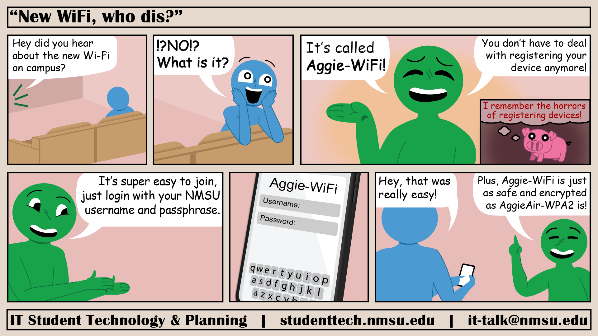 The new Wi-Fi on campus, Aggie-WiFi allows you to connect using just your NMSU username and passphrase instead of having to register your device. Plus, it is just as safe and encrypted as AggieAir-WPA2!
