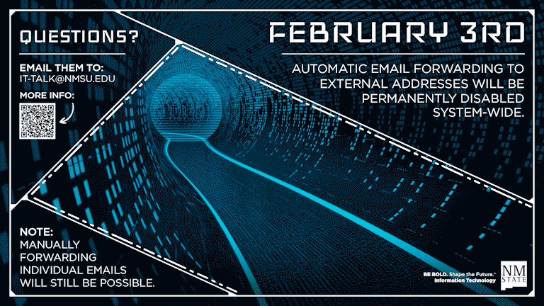 On February 3rd automatic email forwarding to external addresses will be permanently disabled system-wide. Manually forwarding individual emails will still be possible. Questions? Email them to it-talk@nmsu.edu.
