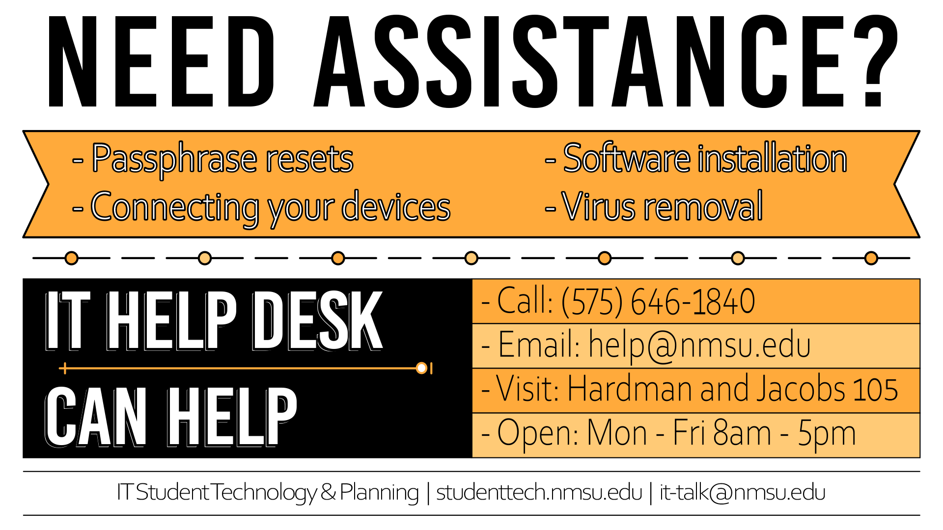 Need assistance with passphrase resets, virus removal, software installation, or connecting your devices? The IT Help Desk can help! Call 575-646-1840, email help@nmsu.edu, or visit Hardman and Jacobs room 105. Open Monday - Friday, 8 AM - 5 PM.