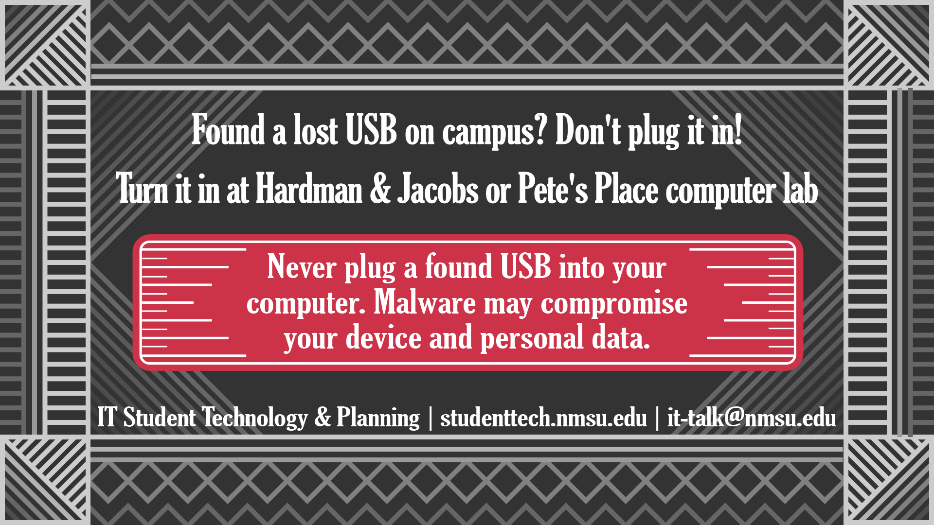 Found a lost USB on campus? Don't plug it in! Turn it in at Hardman & Jacobs or Pete's Place computer lab. Never plug a found USB into your computer. Malware may compromise your device and personal data.