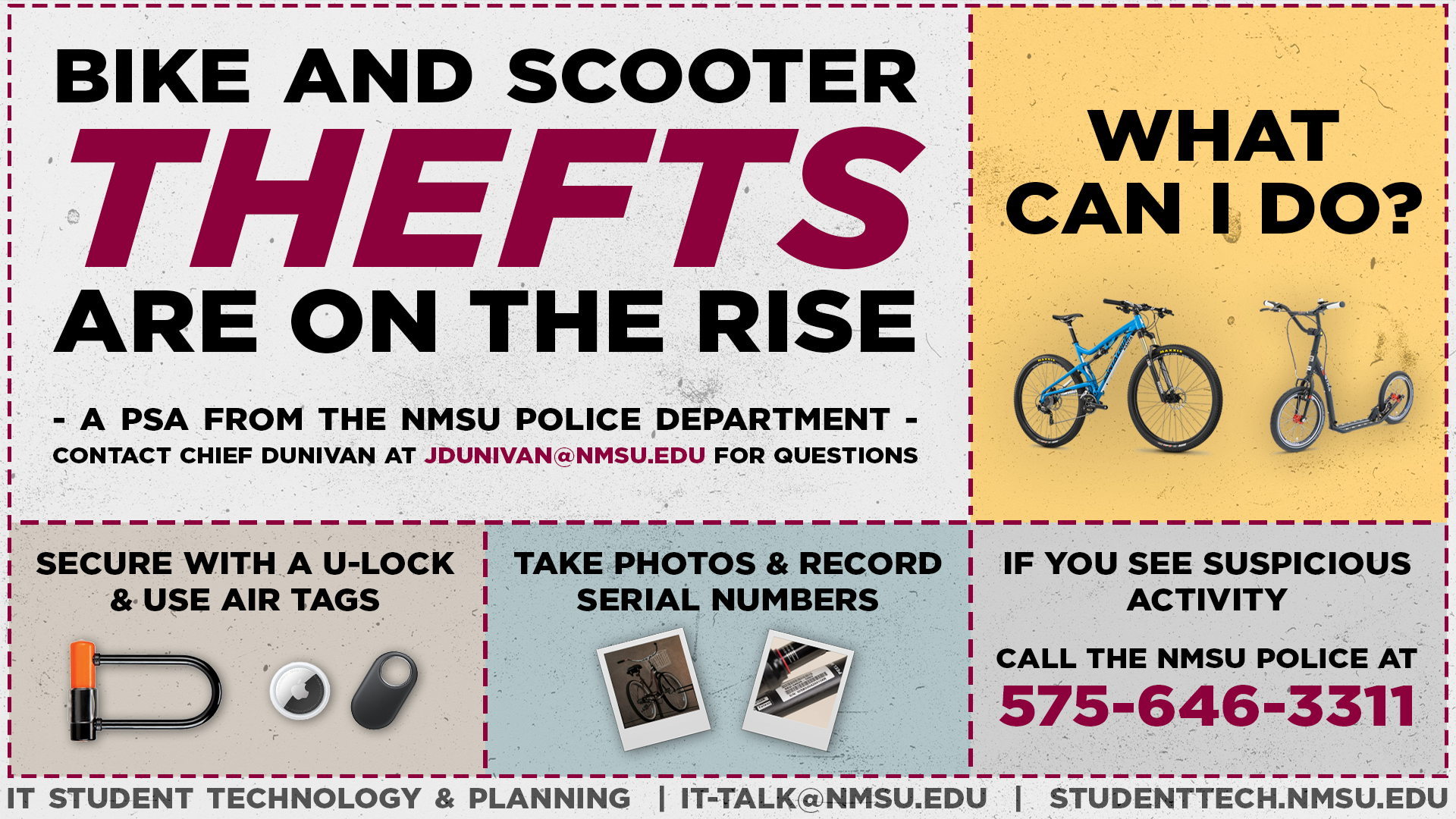 Bike and scooter thefts are on the rise. What can you do? Secure yours with a U-lock and use air tags. Take photos and record the serial numbers. If you see suspicious activity, call the NMSU police at 575-646-3311. Contact Chief Dunivan at jdunivan@nmsu.edu for questions.