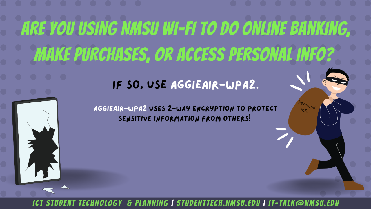 Are you using NMSU wifi to do online banking, make purchases, or access personal info?  If so, use AggieAir-WPA2. AggieAir-WPA2 uses 2-way encryption to protect sensitive information from others.