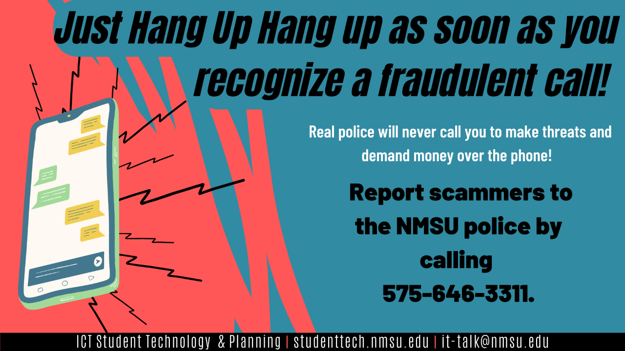 Just hang up as soon as you recognize a fraudulent call! real police will never call you to make threats and demand money over the phone! Report scammers to the NMSU police by calling 575-646-3311.