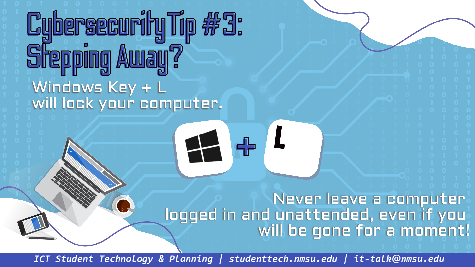 Tip #3: Windows Key + L will lock your computer. Never leave a computer logged in and unattended, even if you will be gone only a moment!