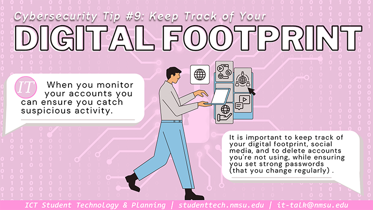 Tip #9: Keep Track of Your Digital Footprint. It is important to keep track of your social media accounts, and to delete accounts you aren't using, while ensuring that you create strong passwords that you change regularly.