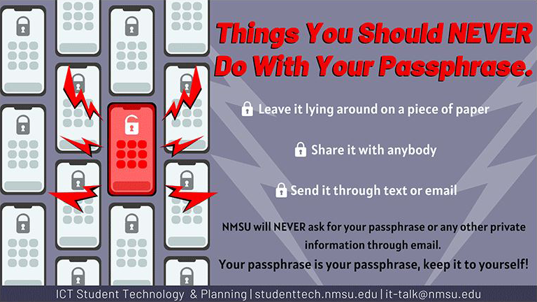 Never share your passphrase with anybody. NMSU will never ask for your passphrase or any other private information through email.