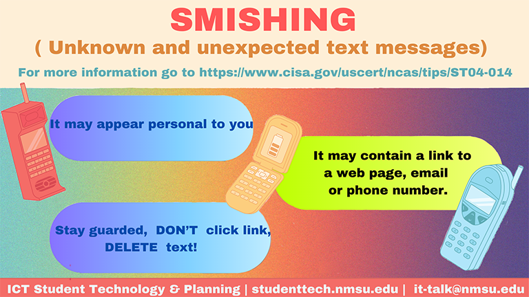 Smishing is an unexpected text message, that may appear personal to you, but contains a link to a malicious webpage, email, or phone number. Stay guarded! Don't click the link, and delete the text.