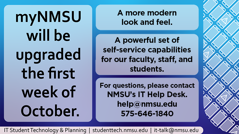 mynMSU will be upgraded the first week of October. A more modern look and feel. A powerful set of self-service capabilities for our faculty, staff, and students. For questions please contact NMSU's IT Help Desk. help@nmsu.edu. 575-646-1840.