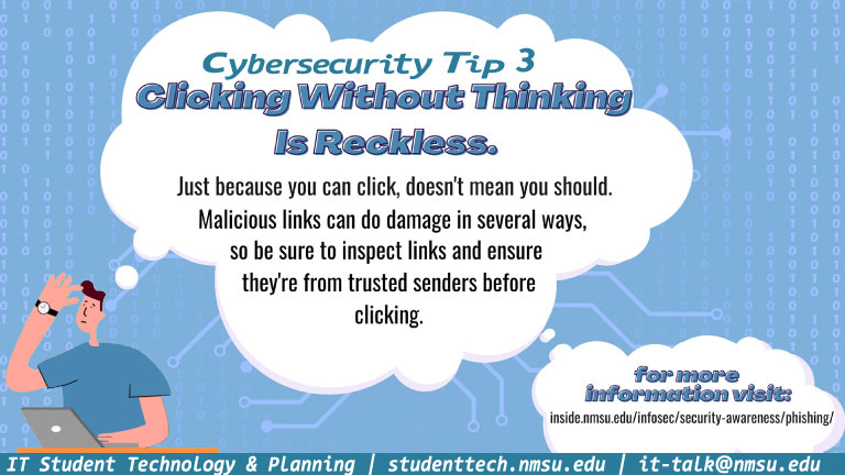 Clicking without thinking is reckless. Just because you can click, doesn't mean you should. Malicious links can do damage in several ways, so be sure to inspect links and ensure they're from trusted senders.