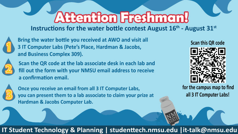 Attention Freshman! Instructions for the water bottle contest August 16 - August31. Bring the water bottle from AWO to all 3 IT Computer Labs (Pete's Place, HJLC, BC309). Scan the QR code at the lab associate desk in each lab, then fill out the form with your email address. Once you receive an email from all 3 labs, present them to a lab associate at Hardman Jacobs to receive a prize.)