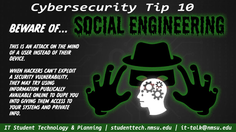 Beware of social engineering! This is an attack on the mind of a user instead of their device. When hackers can't exploit a security vulnerability, they may try using information publicly available online to dupe you into giving them access to your systems and private info.