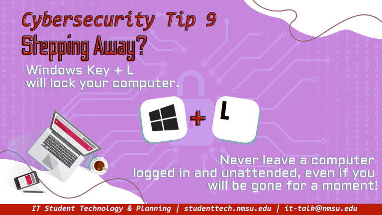 Stepping away? Windows Key + L will lock your computer. Never leave a computer logged in and unattended, even if you will be gone for only a moment!