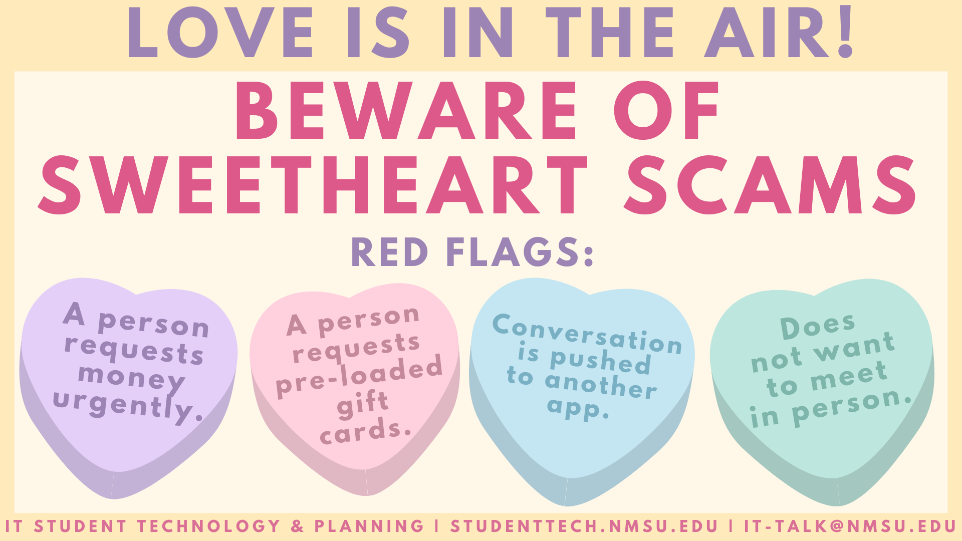 Love is in their air! Beware of sweetheart scams. Red flags include: a person requests money urgently, a person requests pre-loaded gift cards, the conversation is pushed to another app, or the other person does not want to meet in person.