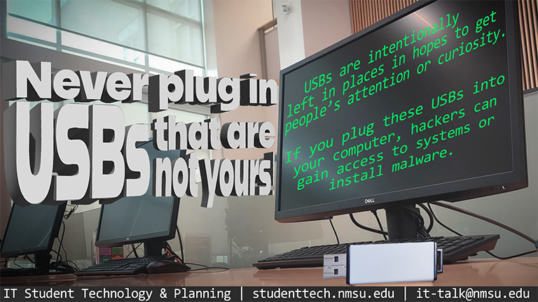 Never plug in USBs that are not yours! USBs are intentionally left in public places to get people's attention or curiosity. If you plug these USBs into your computer, hackers can gain access to systems or install malware.