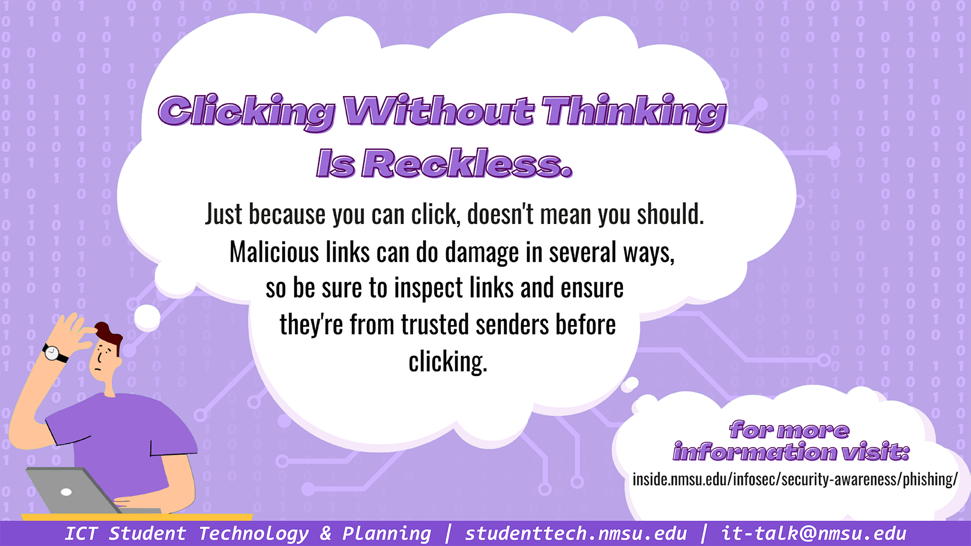 Clicking without thinking is reckless. Just because you can click, doesn't mean you should. Malicious links can do damage in several ways, so be sure to inspect links and ensure they're from trusted senders before clicking. For more info, visit infosec.nmsu.edu/security-awareness/phishing.