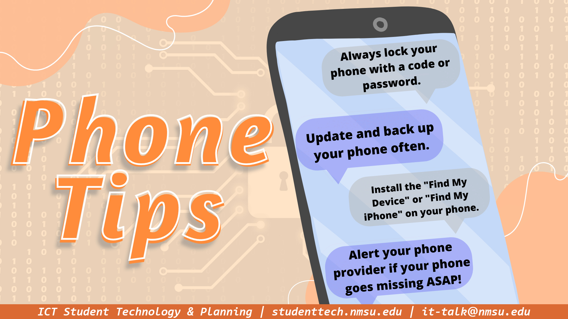 Phone tips - always lock your phone with a code or password. Update and back up your phone often. Install the find my device or find my iPhone apps on your phone. Alert your phone provider if it goes missing ASAP!