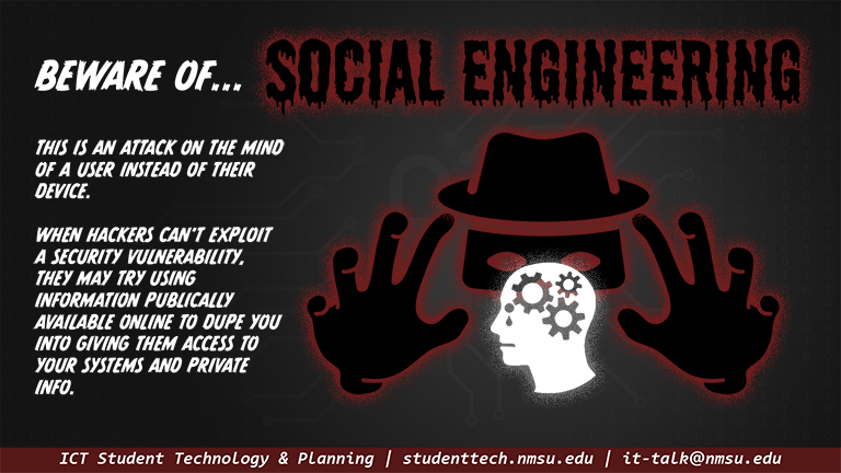 Beware of social engineering! This is an attack on the mind of the user instead of their device. When hackers can't exploit a security vulnerability, they may try using information publically available to dupe you into giving them access to your systems and private info.