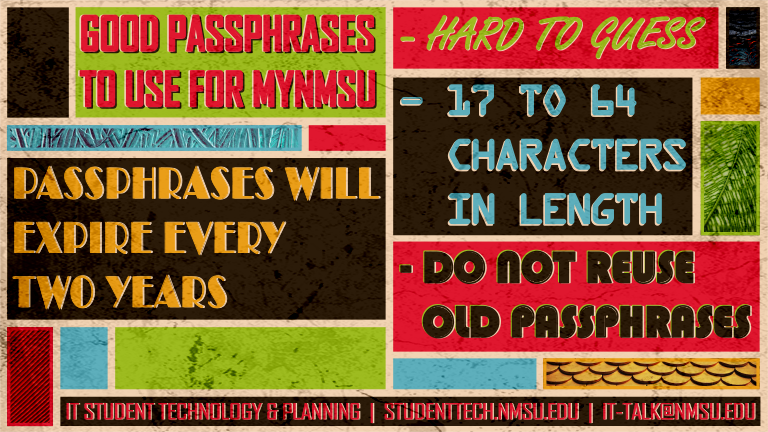 Good passphrases to use for myNMSU are hard to guess, 17 to 64 characters in length, and are not old reused passphrases. NMSU passphrases will expire every two years.